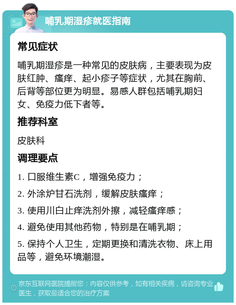 哺乳期湿疹就医指南 常见症状 哺乳期湿疹是一种常见的皮肤病，主要表现为皮肤红肿、瘙痒、起小疹子等症状，尤其在胸前、后背等部位更为明显。易感人群包括哺乳期妇女、免疫力低下者等。 推荐科室 皮肤科 调理要点 1. 口服维生素C，增强免疫力； 2. 外涂炉甘石洗剂，缓解皮肤瘙痒； 3. 使用川白止痒洗剂外擦，减轻瘙痒感； 4. 避免使用其他药物，特别是在哺乳期； 5. 保持个人卫生，定期更换和清洗衣物、床上用品等，避免环境潮湿。