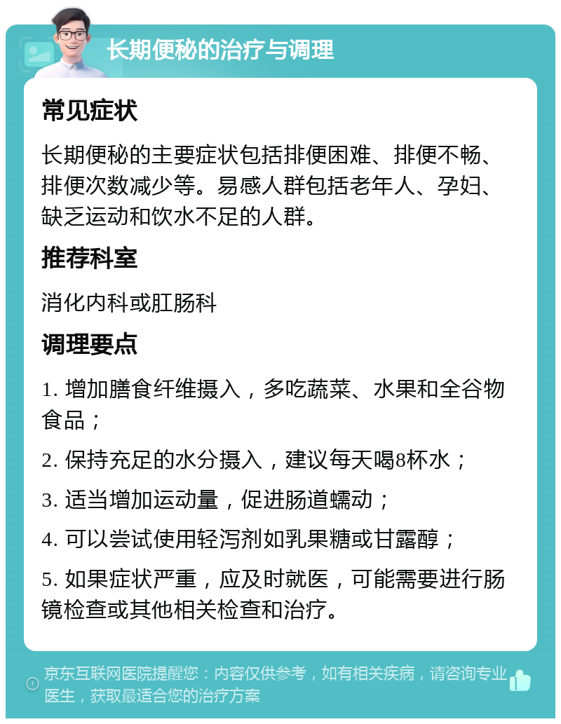 长期便秘的治疗与调理 常见症状 长期便秘的主要症状包括排便困难、排便不畅、排便次数减少等。易感人群包括老年人、孕妇、缺乏运动和饮水不足的人群。 推荐科室 消化内科或肛肠科 调理要点 1. 增加膳食纤维摄入，多吃蔬菜、水果和全谷物食品； 2. 保持充足的水分摄入，建议每天喝8杯水； 3. 适当增加运动量，促进肠道蠕动； 4. 可以尝试使用轻泻剂如乳果糖或甘露醇； 5. 如果症状严重，应及时就医，可能需要进行肠镜检查或其他相关检查和治疗。