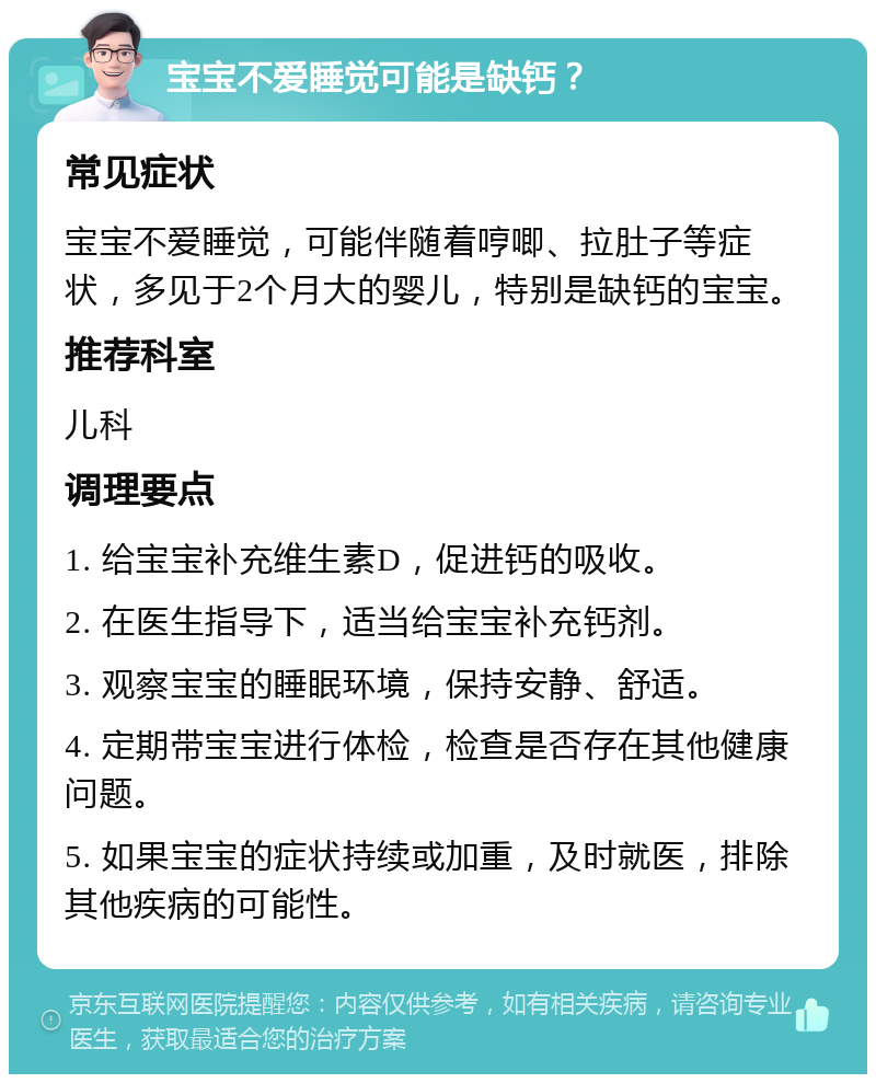 宝宝不爱睡觉可能是缺钙？ 常见症状 宝宝不爱睡觉，可能伴随着哼唧、拉肚子等症状，多见于2个月大的婴儿，特别是缺钙的宝宝。 推荐科室 儿科 调理要点 1. 给宝宝补充维生素D，促进钙的吸收。 2. 在医生指导下，适当给宝宝补充钙剂。 3. 观察宝宝的睡眠环境，保持安静、舒适。 4. 定期带宝宝进行体检，检查是否存在其他健康问题。 5. 如果宝宝的症状持续或加重，及时就医，排除其他疾病的可能性。