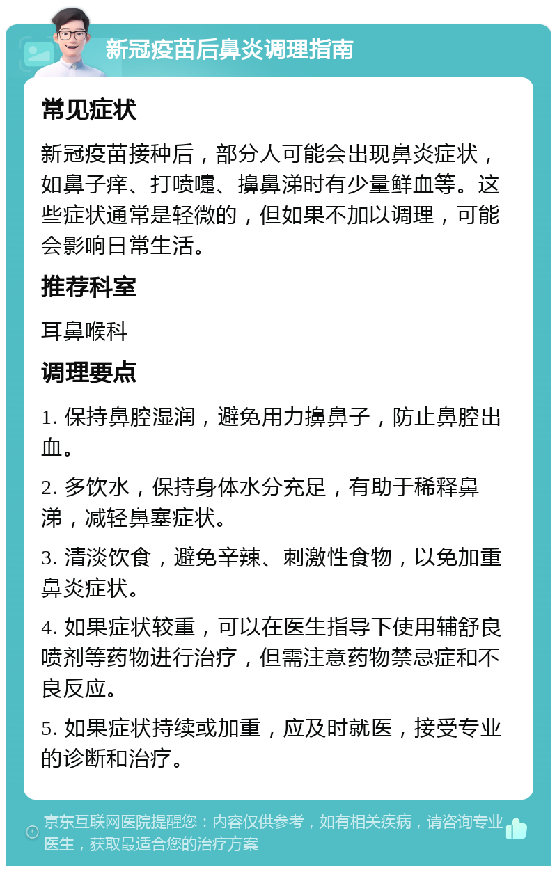 新冠疫苗后鼻炎调理指南 常见症状 新冠疫苗接种后，部分人可能会出现鼻炎症状，如鼻子痒、打喷嚏、擤鼻涕时有少量鲜血等。这些症状通常是轻微的，但如果不加以调理，可能会影响日常生活。 推荐科室 耳鼻喉科 调理要点 1. 保持鼻腔湿润，避免用力擤鼻子，防止鼻腔出血。 2. 多饮水，保持身体水分充足，有助于稀释鼻涕，减轻鼻塞症状。 3. 清淡饮食，避免辛辣、刺激性食物，以免加重鼻炎症状。 4. 如果症状较重，可以在医生指导下使用辅舒良喷剂等药物进行治疗，但需注意药物禁忌症和不良反应。 5. 如果症状持续或加重，应及时就医，接受专业的诊断和治疗。