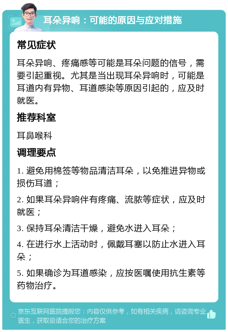 耳朵异响：可能的原因与应对措施 常见症状 耳朵异响、疼痛感等可能是耳朵问题的信号，需要引起重视。尤其是当出现耳朵异响时，可能是耳道内有异物、耳道感染等原因引起的，应及时就医。 推荐科室 耳鼻喉科 调理要点 1. 避免用棉签等物品清洁耳朵，以免推进异物或损伤耳道； 2. 如果耳朵异响伴有疼痛、流脓等症状，应及时就医； 3. 保持耳朵清洁干燥，避免水进入耳朵； 4. 在进行水上活动时，佩戴耳塞以防止水进入耳朵； 5. 如果确诊为耳道感染，应按医嘱使用抗生素等药物治疗。