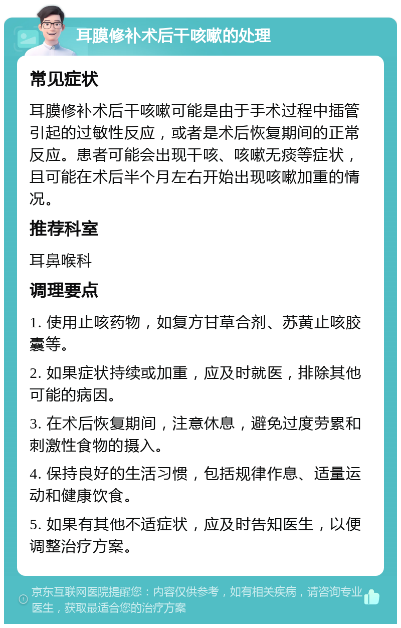 耳膜修补术后干咳嗽的处理 常见症状 耳膜修补术后干咳嗽可能是由于手术过程中插管引起的过敏性反应，或者是术后恢复期间的正常反应。患者可能会出现干咳、咳嗽无痰等症状，且可能在术后半个月左右开始出现咳嗽加重的情况。 推荐科室 耳鼻喉科 调理要点 1. 使用止咳药物，如复方甘草合剂、苏黄止咳胶囊等。 2. 如果症状持续或加重，应及时就医，排除其他可能的病因。 3. 在术后恢复期间，注意休息，避免过度劳累和刺激性食物的摄入。 4. 保持良好的生活习惯，包括规律作息、适量运动和健康饮食。 5. 如果有其他不适症状，应及时告知医生，以便调整治疗方案。