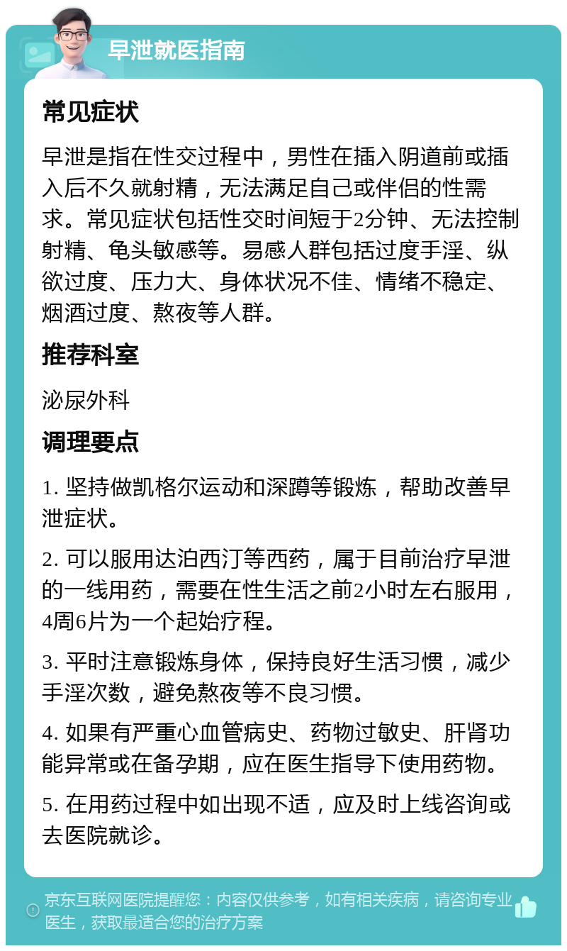 早泄就医指南 常见症状 早泄是指在性交过程中，男性在插入阴道前或插入后不久就射精，无法满足自己或伴侣的性需求。常见症状包括性交时间短于2分钟、无法控制射精、龟头敏感等。易感人群包括过度手淫、纵欲过度、压力大、身体状况不佳、情绪不稳定、烟酒过度、熬夜等人群。 推荐科室 泌尿外科 调理要点 1. 坚持做凯格尔运动和深蹲等锻炼，帮助改善早泄症状。 2. 可以服用达泊西汀等西药，属于目前治疗早泄的一线用药，需要在性生活之前2小时左右服用，4周6片为一个起始疗程。 3. 平时注意锻炼身体，保持良好生活习惯，减少手淫次数，避免熬夜等不良习惯。 4. 如果有严重心血管病史、药物过敏史、肝肾功能异常或在备孕期，应在医生指导下使用药物。 5. 在用药过程中如出现不适，应及时上线咨询或去医院就诊。