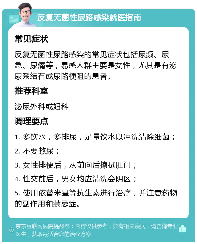 反复无菌性尿路感染就医指南 常见症状 反复无菌性尿路感染的常见症状包括尿频、尿急、尿痛等，易感人群主要是女性，尤其是有泌尿系结石或尿路梗阻的患者。 推荐科室 泌尿外科或妇科 调理要点 1. 多饮水，多排尿，足量饮水以冲洗清除细菌； 2. 不要憋尿； 3. 女性排便后，从前向后擦拭肛门； 4. 性交前后，男女均应清洗会阴区； 5. 使用依替米星等抗生素进行治疗，并注意药物的副作用和禁忌症。