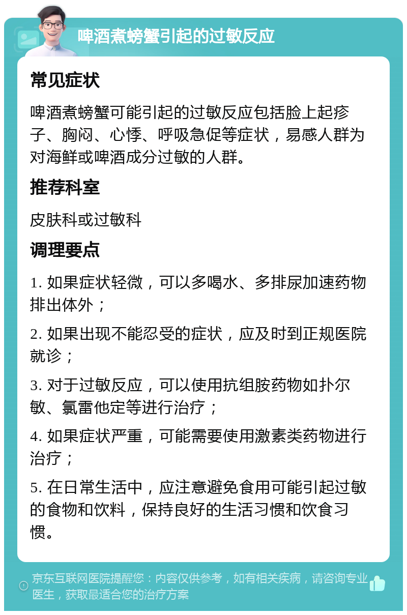 啤酒煮螃蟹引起的过敏反应 常见症状 啤酒煮螃蟹可能引起的过敏反应包括脸上起疹子、胸闷、心悸、呼吸急促等症状，易感人群为对海鲜或啤酒成分过敏的人群。 推荐科室 皮肤科或过敏科 调理要点 1. 如果症状轻微，可以多喝水、多排尿加速药物排出体外； 2. 如果出现不能忍受的症状，应及时到正规医院就诊； 3. 对于过敏反应，可以使用抗组胺药物如扑尔敏、氯雷他定等进行治疗； 4. 如果症状严重，可能需要使用激素类药物进行治疗； 5. 在日常生活中，应注意避免食用可能引起过敏的食物和饮料，保持良好的生活习惯和饮食习惯。