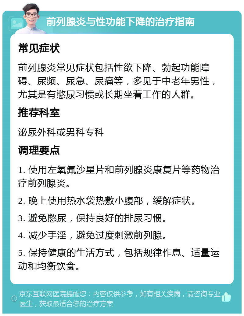 前列腺炎与性功能下降的治疗指南 常见症状 前列腺炎常见症状包括性欲下降、勃起功能障碍、尿频、尿急、尿痛等，多见于中老年男性，尤其是有憋尿习惯或长期坐着工作的人群。 推荐科室 泌尿外科或男科专科 调理要点 1. 使用左氧氟沙星片和前列腺炎康复片等药物治疗前列腺炎。 2. 晚上使用热水袋热敷小腹部，缓解症状。 3. 避免憋尿，保持良好的排尿习惯。 4. 减少手淫，避免过度刺激前列腺。 5. 保持健康的生活方式，包括规律作息、适量运动和均衡饮食。