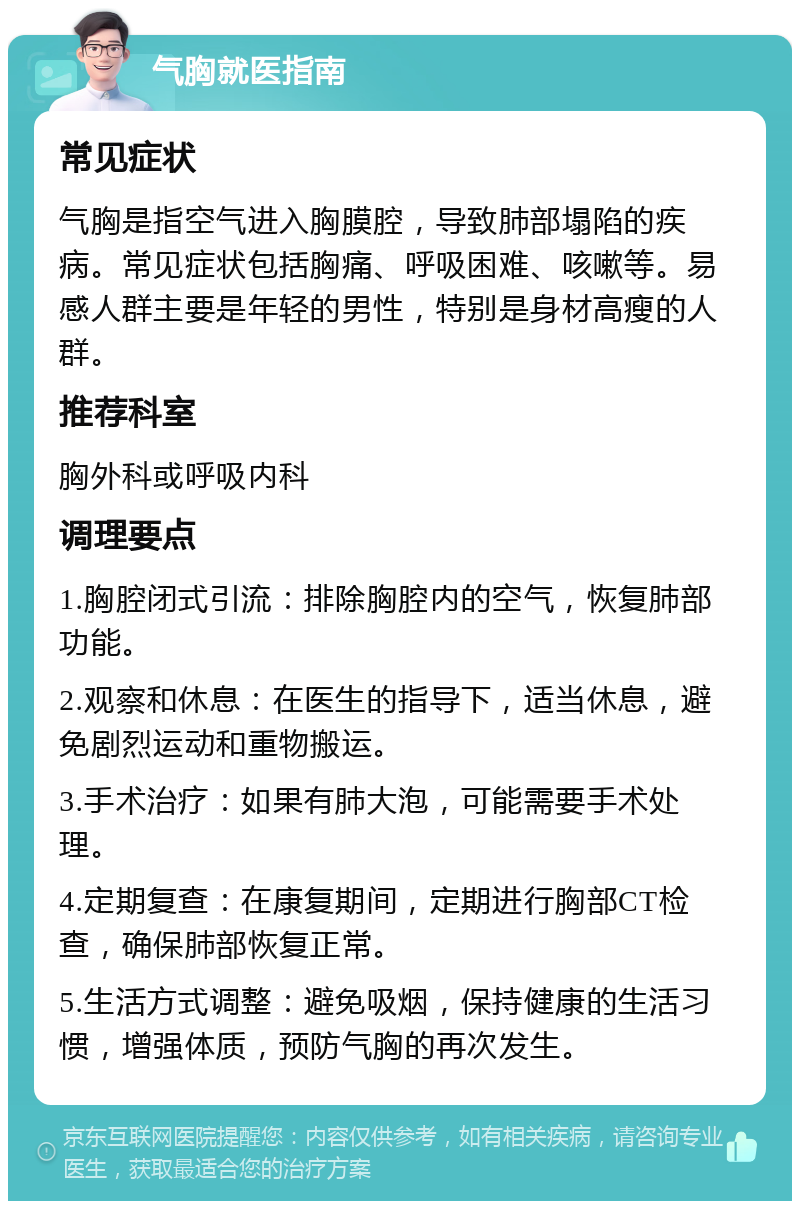 气胸就医指南 常见症状 气胸是指空气进入胸膜腔，导致肺部塌陷的疾病。常见症状包括胸痛、呼吸困难、咳嗽等。易感人群主要是年轻的男性，特别是身材高瘦的人群。 推荐科室 胸外科或呼吸内科 调理要点 1.胸腔闭式引流：排除胸腔内的空气，恢复肺部功能。 2.观察和休息：在医生的指导下，适当休息，避免剧烈运动和重物搬运。 3.手术治疗：如果有肺大泡，可能需要手术处理。 4.定期复查：在康复期间，定期进行胸部CT检查，确保肺部恢复正常。 5.生活方式调整：避免吸烟，保持健康的生活习惯，增强体质，预防气胸的再次发生。