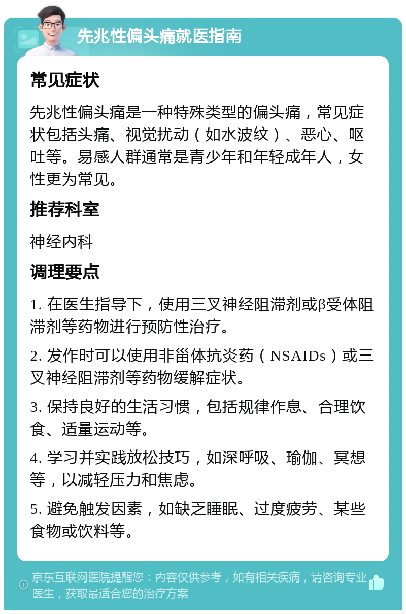 先兆性偏头痛就医指南 常见症状 先兆性偏头痛是一种特殊类型的偏头痛，常见症状包括头痛、视觉扰动（如水波纹）、恶心、呕吐等。易感人群通常是青少年和年轻成年人，女性更为常见。 推荐科室 神经内科 调理要点 1. 在医生指导下，使用三叉神经阻滞剂或β受体阻滞剂等药物进行预防性治疗。 2. 发作时可以使用非甾体抗炎药（NSAIDs）或三叉神经阻滞剂等药物缓解症状。 3. 保持良好的生活习惯，包括规律作息、合理饮食、适量运动等。 4. 学习并实践放松技巧，如深呼吸、瑜伽、冥想等，以减轻压力和焦虑。 5. 避免触发因素，如缺乏睡眠、过度疲劳、某些食物或饮料等。