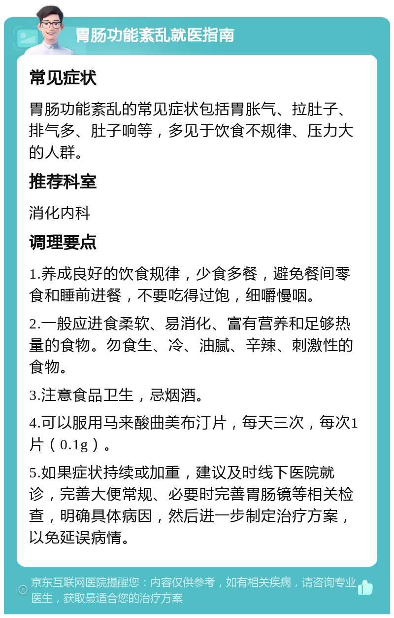 胃肠功能紊乱就医指南 常见症状 胃肠功能紊乱的常见症状包括胃胀气、拉肚子、排气多、肚子响等，多见于饮食不规律、压力大的人群。 推荐科室 消化内科 调理要点 1.养成良好的饮食规律，少食多餐，避免餐间零食和睡前进餐，不要吃得过饱，细嚼慢咽。 2.一般应进食柔软、易消化、富有营养和足够热量的食物。勿食生、冷、油腻、辛辣、刺激性的食物。 3.注意食品卫生，忌烟酒。 4.可以服用马来酸曲美布汀片，每天三次，每次1片（0.1g）。 5.如果症状持续或加重，建议及时线下医院就诊，完善大便常规、必要时完善胃肠镜等相关检查，明确具体病因，然后进一步制定治疗方案，以免延误病情。