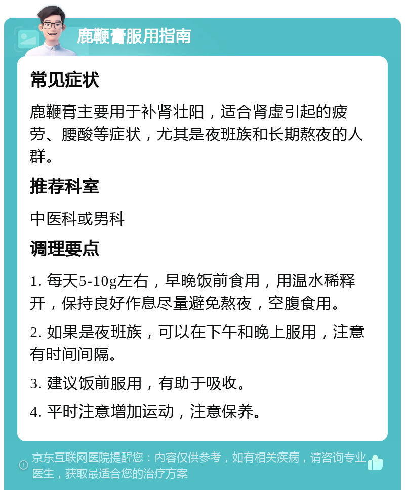 鹿鞭膏服用指南 常见症状 鹿鞭膏主要用于补肾壮阳，适合肾虚引起的疲劳、腰酸等症状，尤其是夜班族和长期熬夜的人群。 推荐科室 中医科或男科 调理要点 1. 每天5-10g左右，早晚饭前食用，用温水稀释开，保持良好作息尽量避免熬夜，空腹食用。 2. 如果是夜班族，可以在下午和晚上服用，注意有时间间隔。 3. 建议饭前服用，有助于吸收。 4. 平时注意增加运动，注意保养。