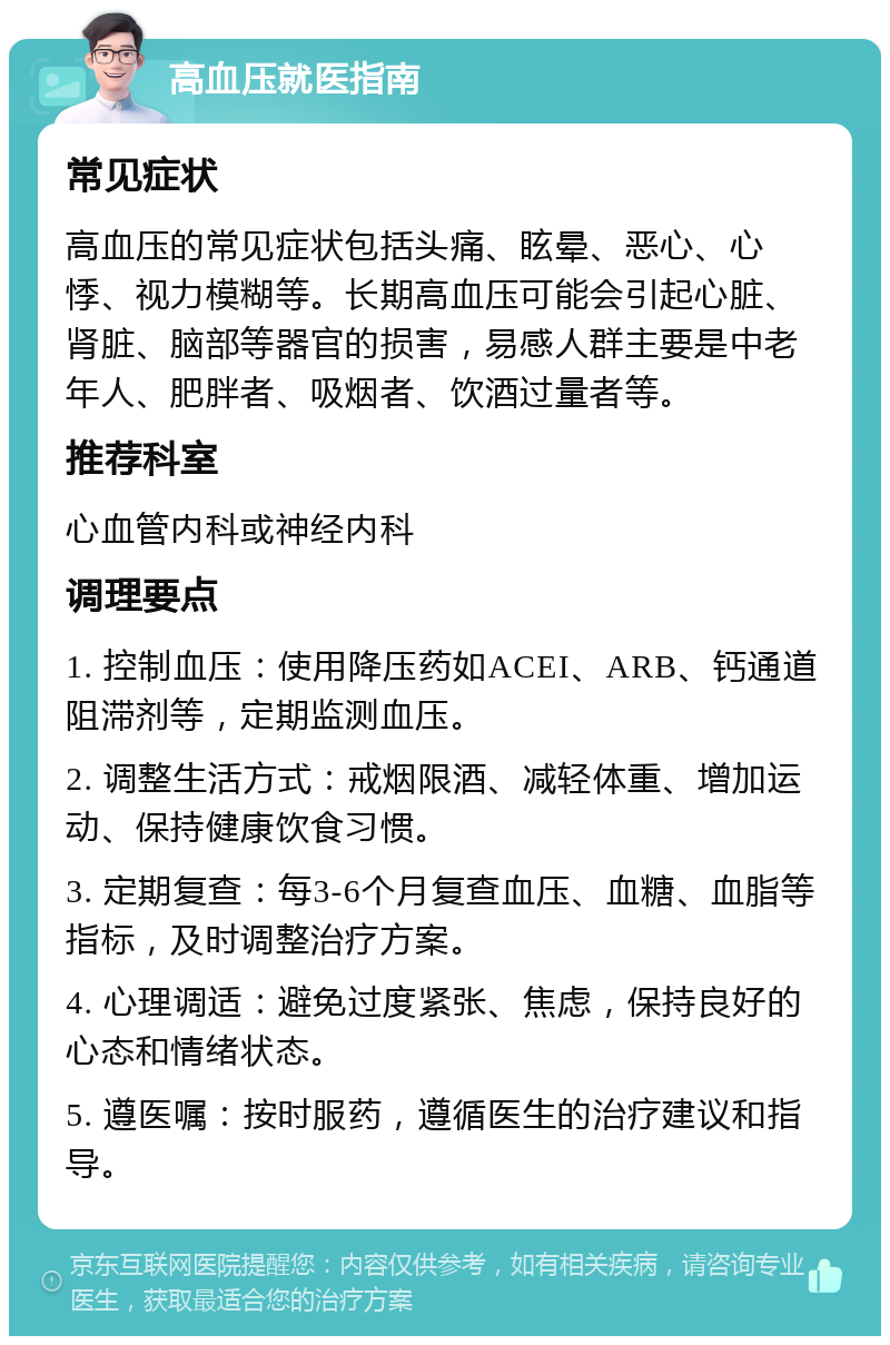 高血压就医指南 常见症状 高血压的常见症状包括头痛、眩晕、恶心、心悸、视力模糊等。长期高血压可能会引起心脏、肾脏、脑部等器官的损害，易感人群主要是中老年人、肥胖者、吸烟者、饮酒过量者等。 推荐科室 心血管内科或神经内科 调理要点 1. 控制血压：使用降压药如ACEI、ARB、钙通道阻滞剂等，定期监测血压。 2. 调整生活方式：戒烟限酒、减轻体重、增加运动、保持健康饮食习惯。 3. 定期复查：每3-6个月复查血压、血糖、血脂等指标，及时调整治疗方案。 4. 心理调适：避免过度紧张、焦虑，保持良好的心态和情绪状态。 5. 遵医嘱：按时服药，遵循医生的治疗建议和指导。