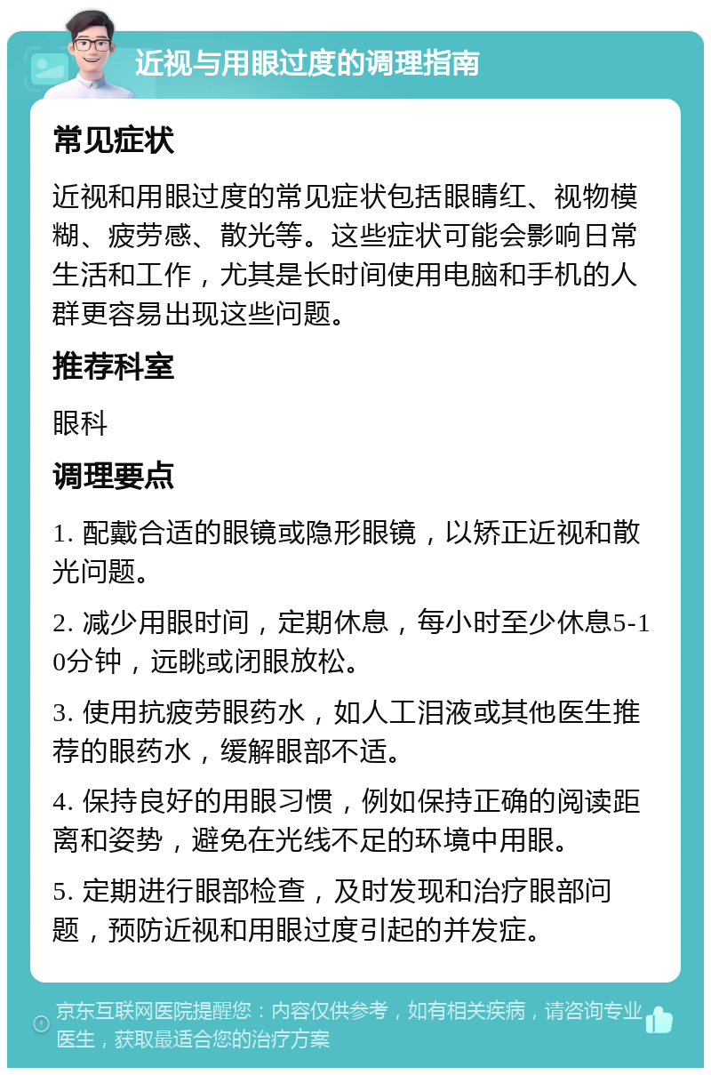 近视与用眼过度的调理指南 常见症状 近视和用眼过度的常见症状包括眼睛红、视物模糊、疲劳感、散光等。这些症状可能会影响日常生活和工作，尤其是长时间使用电脑和手机的人群更容易出现这些问题。 推荐科室 眼科 调理要点 1. 配戴合适的眼镜或隐形眼镜，以矫正近视和散光问题。 2. 减少用眼时间，定期休息，每小时至少休息5-10分钟，远眺或闭眼放松。 3. 使用抗疲劳眼药水，如人工泪液或其他医生推荐的眼药水，缓解眼部不适。 4. 保持良好的用眼习惯，例如保持正确的阅读距离和姿势，避免在光线不足的环境中用眼。 5. 定期进行眼部检查，及时发现和治疗眼部问题，预防近视和用眼过度引起的并发症。