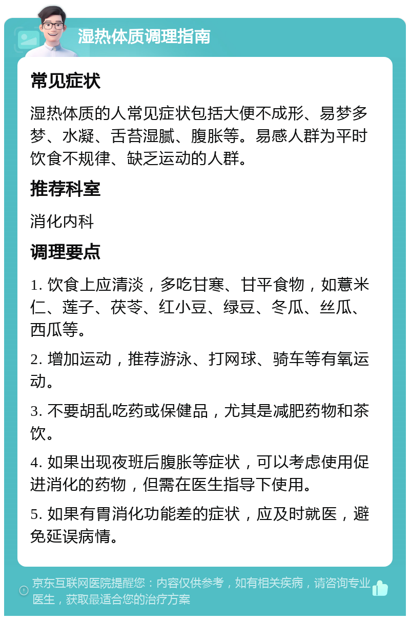 湿热体质调理指南 常见症状 湿热体质的人常见症状包括大便不成形、易梦多梦、水凝、舌苔湿腻、腹胀等。易感人群为平时饮食不规律、缺乏运动的人群。 推荐科室 消化内科 调理要点 1. 饮食上应清淡，多吃甘寒、甘平食物，如薏米仁、莲子、茯苓、红小豆、绿豆、冬瓜、丝瓜、西瓜等。 2. 增加运动，推荐游泳、打网球、骑车等有氧运动。 3. 不要胡乱吃药或保健品，尤其是减肥药物和茶饮。 4. 如果出现夜班后腹胀等症状，可以考虑使用促进消化的药物，但需在医生指导下使用。 5. 如果有胃消化功能差的症状，应及时就医，避免延误病情。