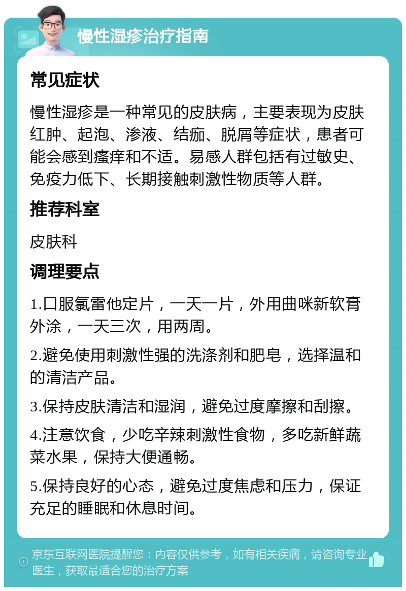 慢性湿疹治疗指南 常见症状 慢性湿疹是一种常见的皮肤病，主要表现为皮肤红肿、起泡、渗液、结痂、脱屑等症状，患者可能会感到瘙痒和不适。易感人群包括有过敏史、免疫力低下、长期接触刺激性物质等人群。 推荐科室 皮肤科 调理要点 1.口服氯雷他定片，一天一片，外用曲咪新软膏外涂，一天三次，用两周。 2.避免使用刺激性强的洗涤剂和肥皂，选择温和的清洁产品。 3.保持皮肤清洁和湿润，避免过度摩擦和刮擦。 4.注意饮食，少吃辛辣刺激性食物，多吃新鲜蔬菜水果，保持大便通畅。 5.保持良好的心态，避免过度焦虑和压力，保证充足的睡眠和休息时间。