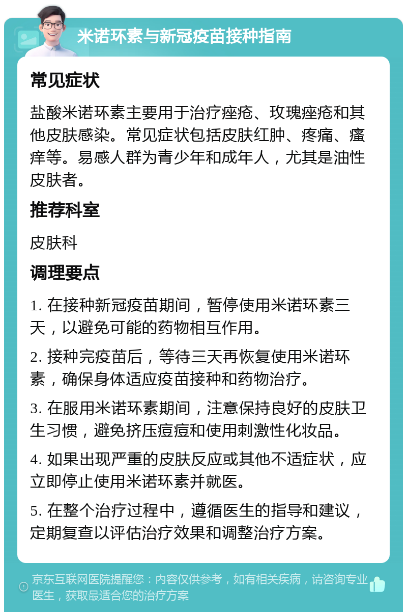 米诺环素与新冠疫苗接种指南 常见症状 盐酸米诺环素主要用于治疗痤疮、玫瑰痤疮和其他皮肤感染。常见症状包括皮肤红肿、疼痛、瘙痒等。易感人群为青少年和成年人，尤其是油性皮肤者。 推荐科室 皮肤科 调理要点 1. 在接种新冠疫苗期间，暂停使用米诺环素三天，以避免可能的药物相互作用。 2. 接种完疫苗后，等待三天再恢复使用米诺环素，确保身体适应疫苗接种和药物治疗。 3. 在服用米诺环素期间，注意保持良好的皮肤卫生习惯，避免挤压痘痘和使用刺激性化妆品。 4. 如果出现严重的皮肤反应或其他不适症状，应立即停止使用米诺环素并就医。 5. 在整个治疗过程中，遵循医生的指导和建议，定期复查以评估治疗效果和调整治疗方案。