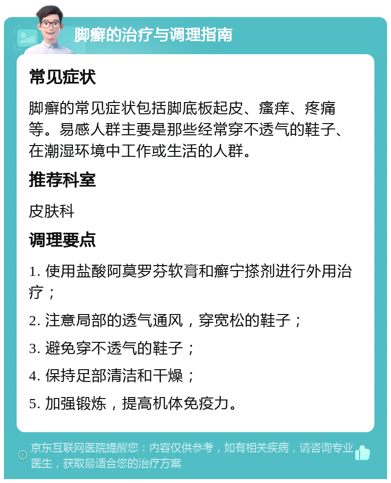 脚癣的治疗与调理指南 常见症状 脚癣的常见症状包括脚底板起皮、瘙痒、疼痛等。易感人群主要是那些经常穿不透气的鞋子、在潮湿环境中工作或生活的人群。 推荐科室 皮肤科 调理要点 1. 使用盐酸阿莫罗芬软膏和癣宁搽剂进行外用治疗； 2. 注意局部的透气通风，穿宽松的鞋子； 3. 避免穿不透气的鞋子； 4. 保持足部清洁和干燥； 5. 加强锻炼，提高机体免疫力。