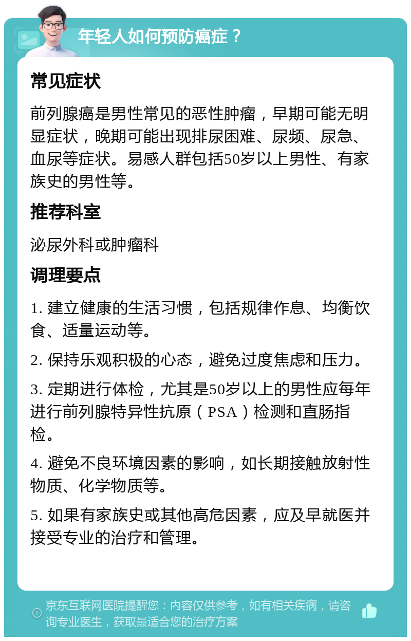 年轻人如何预防癌症？ 常见症状 前列腺癌是男性常见的恶性肿瘤，早期可能无明显症状，晚期可能出现排尿困难、尿频、尿急、血尿等症状。易感人群包括50岁以上男性、有家族史的男性等。 推荐科室 泌尿外科或肿瘤科 调理要点 1. 建立健康的生活习惯，包括规律作息、均衡饮食、适量运动等。 2. 保持乐观积极的心态，避免过度焦虑和压力。 3. 定期进行体检，尤其是50岁以上的男性应每年进行前列腺特异性抗原（PSA）检测和直肠指检。 4. 避免不良环境因素的影响，如长期接触放射性物质、化学物质等。 5. 如果有家族史或其他高危因素，应及早就医并接受专业的治疗和管理。