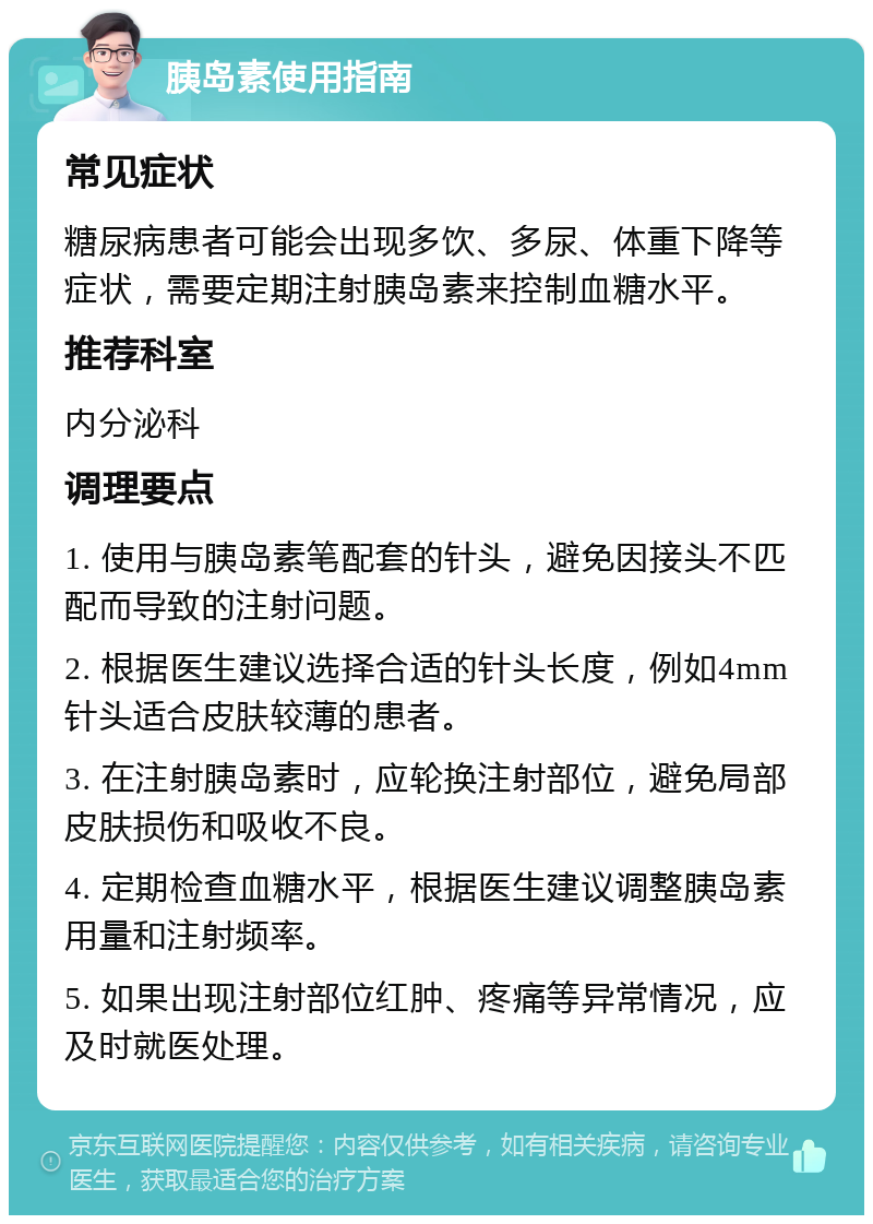 胰岛素使用指南 常见症状 糖尿病患者可能会出现多饮、多尿、体重下降等症状，需要定期注射胰岛素来控制血糖水平。 推荐科室 内分泌科 调理要点 1. 使用与胰岛素笔配套的针头，避免因接头不匹配而导致的注射问题。 2. 根据医生建议选择合适的针头长度，例如4mm针头适合皮肤较薄的患者。 3. 在注射胰岛素时，应轮换注射部位，避免局部皮肤损伤和吸收不良。 4. 定期检查血糖水平，根据医生建议调整胰岛素用量和注射频率。 5. 如果出现注射部位红肿、疼痛等异常情况，应及时就医处理。