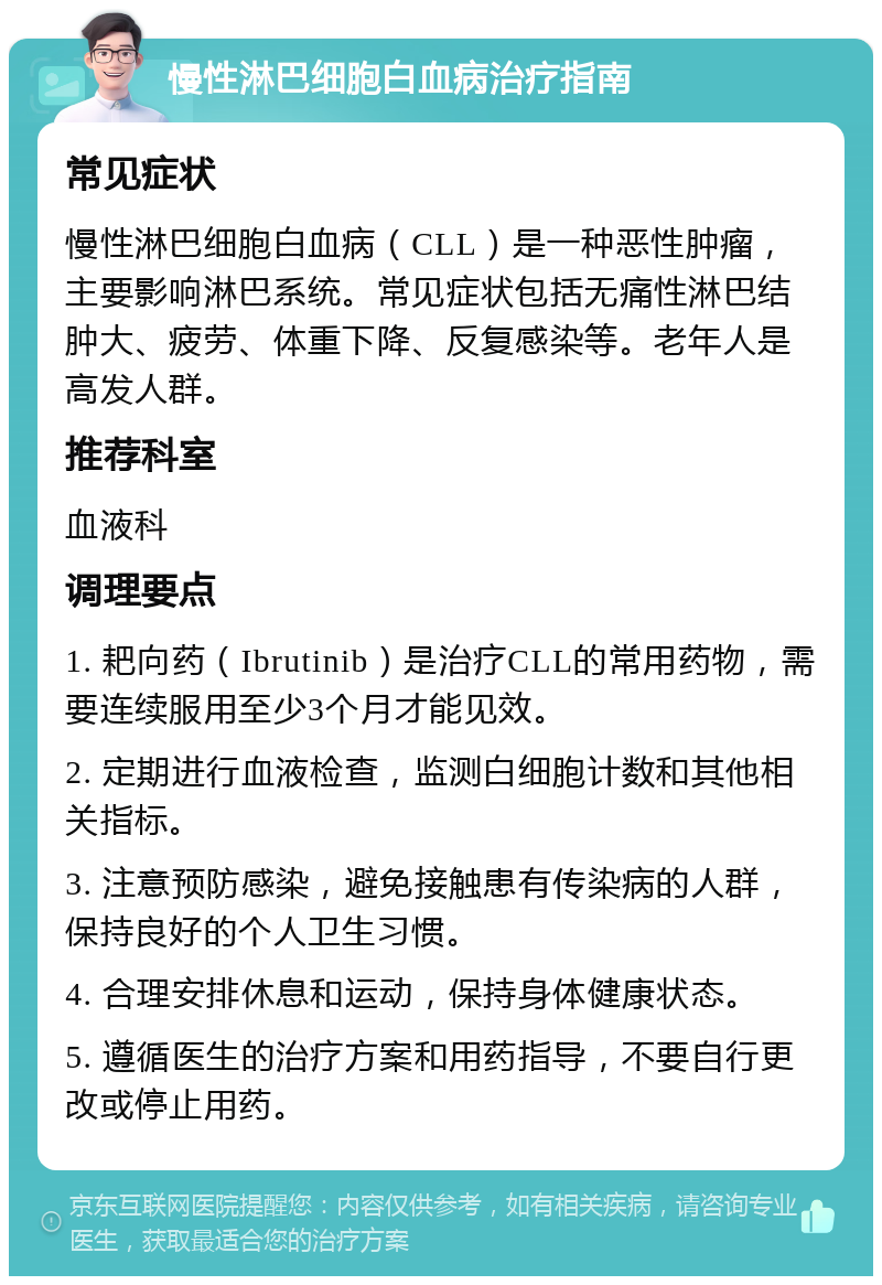 慢性淋巴细胞白血病治疗指南 常见症状 慢性淋巴细胞白血病（CLL）是一种恶性肿瘤，主要影响淋巴系统。常见症状包括无痛性淋巴结肿大、疲劳、体重下降、反复感染等。老年人是高发人群。 推荐科室 血液科 调理要点 1. 耙向药（Ibrutinib）是治疗CLL的常用药物，需要连续服用至少3个月才能见效。 2. 定期进行血液检查，监测白细胞计数和其他相关指标。 3. 注意预防感染，避免接触患有传染病的人群，保持良好的个人卫生习惯。 4. 合理安排休息和运动，保持身体健康状态。 5. 遵循医生的治疗方案和用药指导，不要自行更改或停止用药。