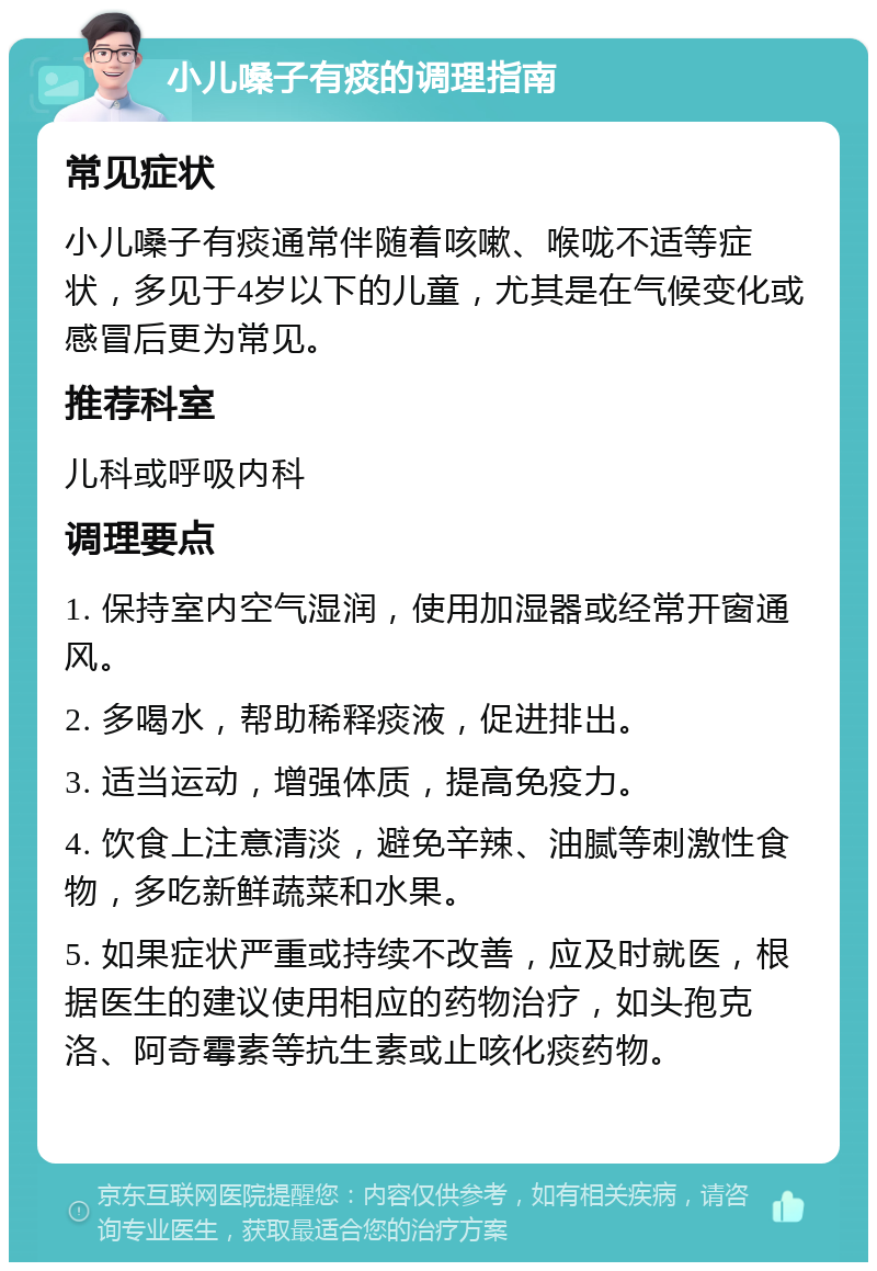 小儿嗓子有痰的调理指南 常见症状 小儿嗓子有痰通常伴随着咳嗽、喉咙不适等症状，多见于4岁以下的儿童，尤其是在气候变化或感冒后更为常见。 推荐科室 儿科或呼吸内科 调理要点 1. 保持室内空气湿润，使用加湿器或经常开窗通风。 2. 多喝水，帮助稀释痰液，促进排出。 3. 适当运动，增强体质，提高免疫力。 4. 饮食上注意清淡，避免辛辣、油腻等刺激性食物，多吃新鲜蔬菜和水果。 5. 如果症状严重或持续不改善，应及时就医，根据医生的建议使用相应的药物治疗，如头孢克洛、阿奇霉素等抗生素或止咳化痰药物。