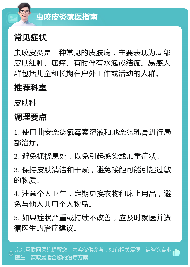 虫咬皮炎就医指南 常见症状 虫咬皮炎是一种常见的皮肤病，主要表现为局部皮肤红肿、瘙痒、有时伴有水泡或结痂。易感人群包括儿童和长期在户外工作或活动的人群。 推荐科室 皮肤科 调理要点 1. 使用曲安奈德氯霉素溶液和地奈德乳膏进行局部治疗。 2. 避免抓挠患处，以免引起感染或加重症状。 3. 保持皮肤清洁和干燥，避免接触可能引起过敏的物质。 4. 注意个人卫生，定期更换衣物和床上用品，避免与他人共用个人物品。 5. 如果症状严重或持续不改善，应及时就医并遵循医生的治疗建议。