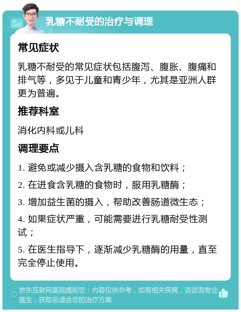 乳糖不耐受的治疗与调理 常见症状 乳糖不耐受的常见症状包括腹泻、腹胀、腹痛和排气等，多见于儿童和青少年，尤其是亚洲人群更为普遍。 推荐科室 消化内科或儿科 调理要点 1. 避免或减少摄入含乳糖的食物和饮料； 2. 在进食含乳糖的食物时，服用乳糖酶； 3. 增加益生菌的摄入，帮助改善肠道微生态； 4. 如果症状严重，可能需要进行乳糖耐受性测试； 5. 在医生指导下，逐渐减少乳糖酶的用量，直至完全停止使用。