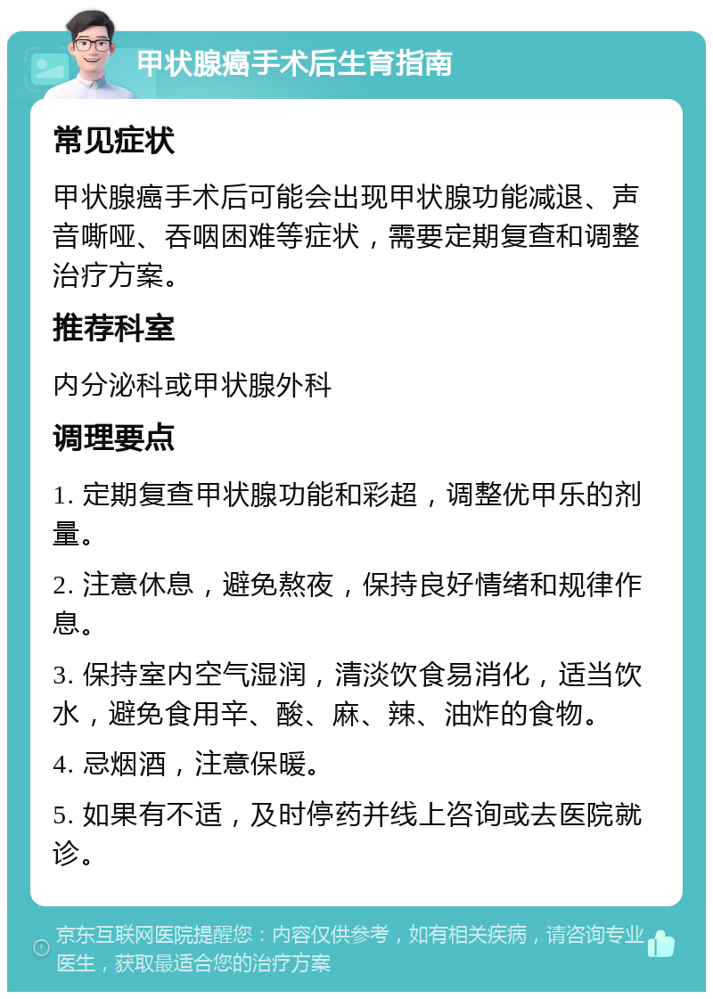 甲状腺癌手术后生育指南 常见症状 甲状腺癌手术后可能会出现甲状腺功能减退、声音嘶哑、吞咽困难等症状，需要定期复查和调整治疗方案。 推荐科室 内分泌科或甲状腺外科 调理要点 1. 定期复查甲状腺功能和彩超，调整优甲乐的剂量。 2. 注意休息，避免熬夜，保持良好情绪和规律作息。 3. 保持室内空气湿润，清淡饮食易消化，适当饮水，避免食用辛、酸、麻、辣、油炸的食物。 4. 忌烟酒，注意保暖。 5. 如果有不适，及时停药并线上咨询或去医院就诊。