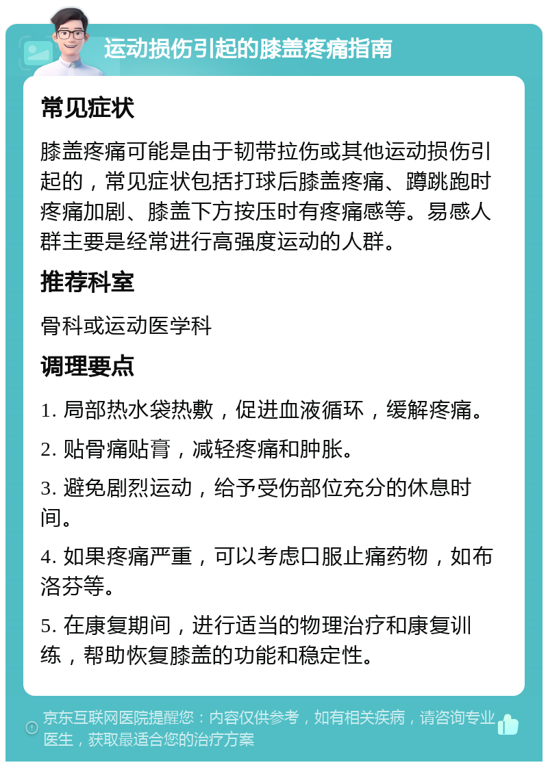 运动损伤引起的膝盖疼痛指南 常见症状 膝盖疼痛可能是由于韧带拉伤或其他运动损伤引起的，常见症状包括打球后膝盖疼痛、蹲跳跑时疼痛加剧、膝盖下方按压时有疼痛感等。易感人群主要是经常进行高强度运动的人群。 推荐科室 骨科或运动医学科 调理要点 1. 局部热水袋热敷，促进血液循环，缓解疼痛。 2. 贴骨痛贴膏，减轻疼痛和肿胀。 3. 避免剧烈运动，给予受伤部位充分的休息时间。 4. 如果疼痛严重，可以考虑口服止痛药物，如布洛芬等。 5. 在康复期间，进行适当的物理治疗和康复训练，帮助恢复膝盖的功能和稳定性。