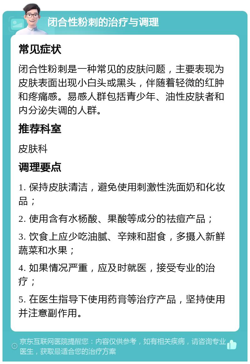 闭合性粉刺的治疗与调理 常见症状 闭合性粉刺是一种常见的皮肤问题，主要表现为皮肤表面出现小白头或黑头，伴随着轻微的红肿和疼痛感。易感人群包括青少年、油性皮肤者和内分泌失调的人群。 推荐科室 皮肤科 调理要点 1. 保持皮肤清洁，避免使用刺激性洗面奶和化妆品； 2. 使用含有水杨酸、果酸等成分的祛痘产品； 3. 饮食上应少吃油腻、辛辣和甜食，多摄入新鲜蔬菜和水果； 4. 如果情况严重，应及时就医，接受专业的治疗； 5. 在医生指导下使用药膏等治疗产品，坚持使用并注意副作用。