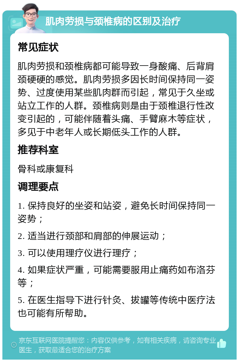 肌肉劳损与颈椎病的区别及治疗 常见症状 肌肉劳损和颈椎病都可能导致一身酸痛、后背肩颈硬硬的感觉。肌肉劳损多因长时间保持同一姿势、过度使用某些肌肉群而引起，常见于久坐或站立工作的人群。颈椎病则是由于颈椎退行性改变引起的，可能伴随着头痛、手臂麻木等症状，多见于中老年人或长期低头工作的人群。 推荐科室 骨科或康复科 调理要点 1. 保持良好的坐姿和站姿，避免长时间保持同一姿势； 2. 适当进行颈部和肩部的伸展运动； 3. 可以使用理疗仪进行理疗； 4. 如果症状严重，可能需要服用止痛药如布洛芬等； 5. 在医生指导下进行针灸、拔罐等传统中医疗法也可能有所帮助。