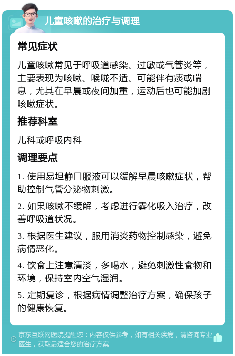 儿童咳嗽的治疗与调理 常见症状 儿童咳嗽常见于呼吸道感染、过敏或气管炎等，主要表现为咳嗽、喉咙不适、可能伴有痰或喘息，尤其在早晨或夜间加重，运动后也可能加剧咳嗽症状。 推荐科室 儿科或呼吸内科 调理要点 1. 使用易坦静口服液可以缓解早晨咳嗽症状，帮助控制气管分泌物刺激。 2. 如果咳嗽不缓解，考虑进行雾化吸入治疗，改善呼吸道状况。 3. 根据医生建议，服用消炎药物控制感染，避免病情恶化。 4. 饮食上注意清淡，多喝水，避免刺激性食物和环境，保持室内空气湿润。 5. 定期复诊，根据病情调整治疗方案，确保孩子的健康恢复。