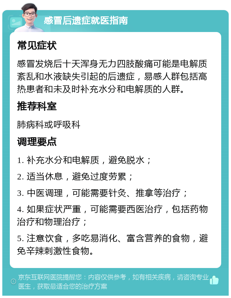 感冒后遗症就医指南 常见症状 感冒发烧后十天浑身无力四肢酸痛可能是电解质紊乱和水液缺失引起的后遗症，易感人群包括高热患者和未及时补充水分和电解质的人群。 推荐科室 肺病科或呼吸科 调理要点 1. 补充水分和电解质，避免脱水； 2. 适当休息，避免过度劳累； 3. 中医调理，可能需要针灸、推拿等治疗； 4. 如果症状严重，可能需要西医治疗，包括药物治疗和物理治疗； 5. 注意饮食，多吃易消化、富含营养的食物，避免辛辣刺激性食物。