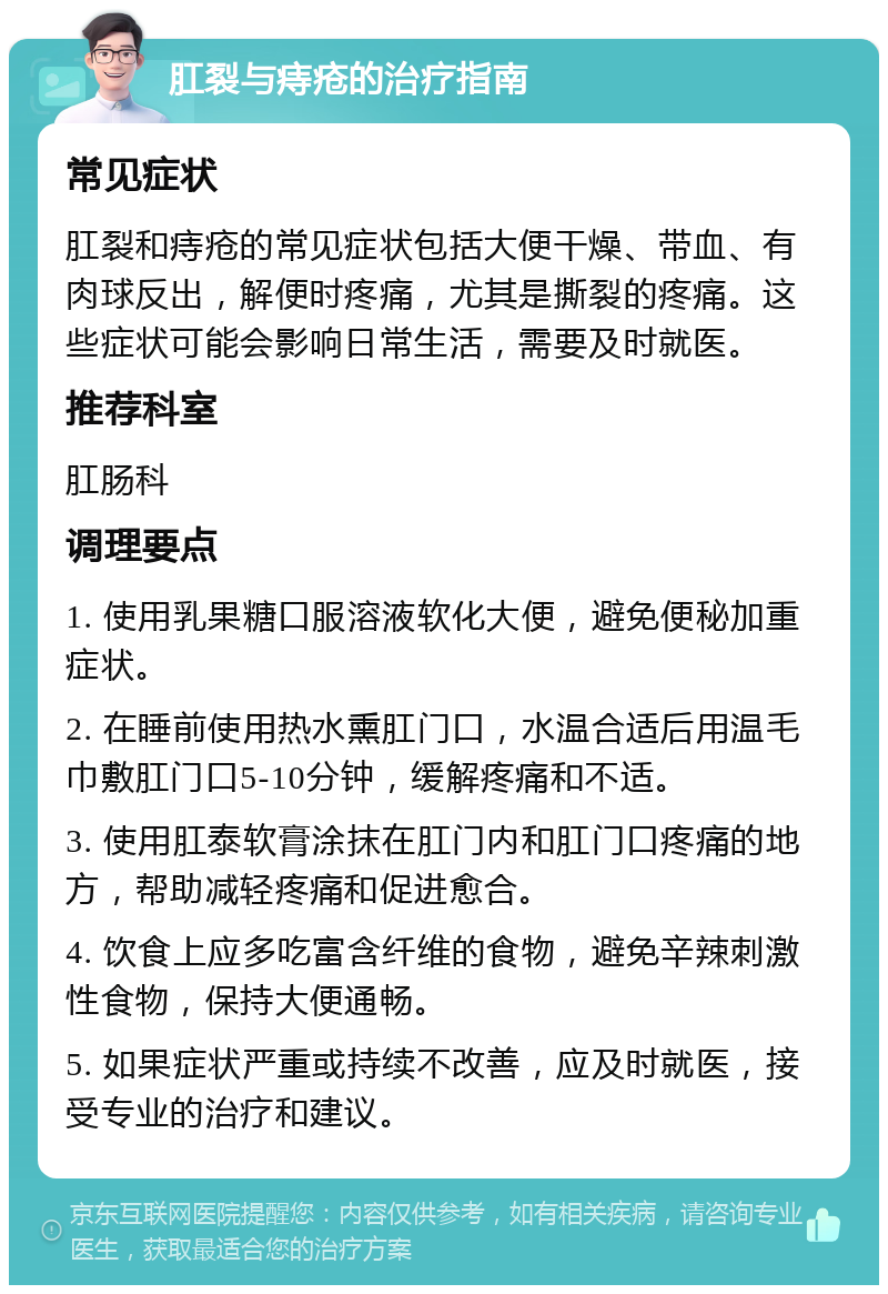 肛裂与痔疮的治疗指南 常见症状 肛裂和痔疮的常见症状包括大便干燥、带血、有肉球反出，解便时疼痛，尤其是撕裂的疼痛。这些症状可能会影响日常生活，需要及时就医。 推荐科室 肛肠科 调理要点 1. 使用乳果糖口服溶液软化大便，避免便秘加重症状。 2. 在睡前使用热水熏肛门口，水温合适后用温毛巾敷肛门口5-10分钟，缓解疼痛和不适。 3. 使用肛泰软膏涂抹在肛门内和肛门口疼痛的地方，帮助减轻疼痛和促进愈合。 4. 饮食上应多吃富含纤维的食物，避免辛辣刺激性食物，保持大便通畅。 5. 如果症状严重或持续不改善，应及时就医，接受专业的治疗和建议。