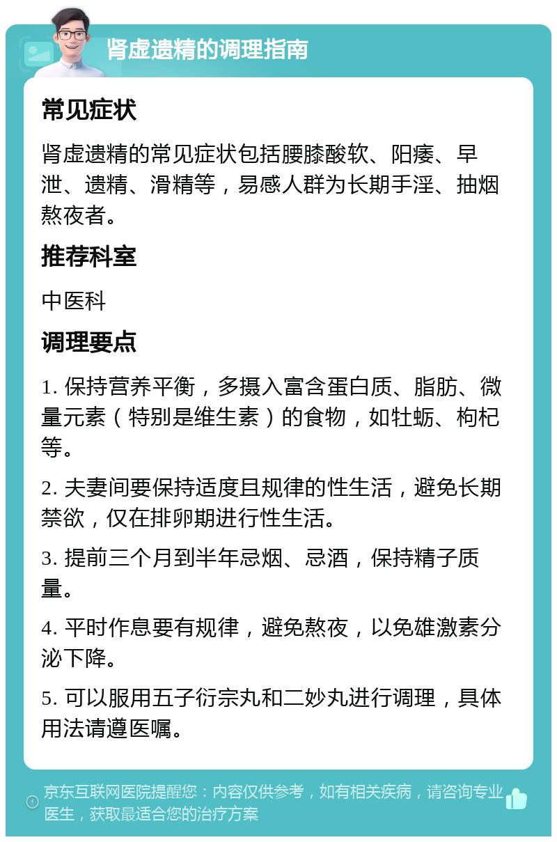 肾虚遗精的调理指南 常见症状 肾虚遗精的常见症状包括腰膝酸软、阳痿、早泄、遗精、滑精等，易感人群为长期手淫、抽烟熬夜者。 推荐科室 中医科 调理要点 1. 保持营养平衡，多摄入富含蛋白质、脂肪、微量元素（特别是维生素）的食物，如牡蛎、枸杞等。 2. 夫妻间要保持适度且规律的性生活，避免长期禁欲，仅在排卵期进行性生活。 3. 提前三个月到半年忌烟、忌酒，保持精子质量。 4. 平时作息要有规律，避免熬夜，以免雄激素分泌下降。 5. 可以服用五子衍宗丸和二妙丸进行调理，具体用法请遵医嘱。