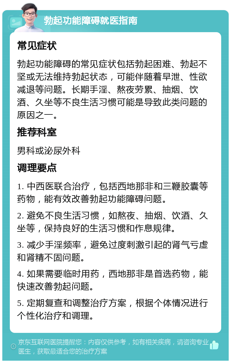 勃起功能障碍就医指南 常见症状 勃起功能障碍的常见症状包括勃起困难、勃起不坚或无法维持勃起状态，可能伴随着早泄、性欲减退等问题。长期手淫、熬夜劳累、抽烟、饮酒、久坐等不良生活习惯可能是导致此类问题的原因之一。 推荐科室 男科或泌尿外科 调理要点 1. 中西医联合治疗，包括西地那非和三鞭胶囊等药物，能有效改善勃起功能障碍问题。 2. 避免不良生活习惯，如熬夜、抽烟、饮酒、久坐等，保持良好的生活习惯和作息规律。 3. 减少手淫频率，避免过度刺激引起的肾气亏虚和肾精不固问题。 4. 如果需要临时用药，西地那非是首选药物，能快速改善勃起问题。 5. 定期复查和调整治疗方案，根据个体情况进行个性化治疗和调理。