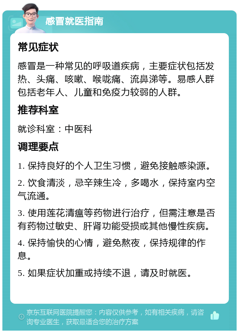 感冒就医指南 常见症状 感冒是一种常见的呼吸道疾病，主要症状包括发热、头痛、咳嗽、喉咙痛、流鼻涕等。易感人群包括老年人、儿童和免疫力较弱的人群。 推荐科室 就诊科室：中医科 调理要点 1. 保持良好的个人卫生习惯，避免接触感染源。 2. 饮食清淡，忌辛辣生冷，多喝水，保持室内空气流通。 3. 使用莲花清瘟等药物进行治疗，但需注意是否有药物过敏史、肝肾功能受损或其他慢性疾病。 4. 保持愉快的心情，避免熬夜，保持规律的作息。 5. 如果症状加重或持续不退，请及时就医。