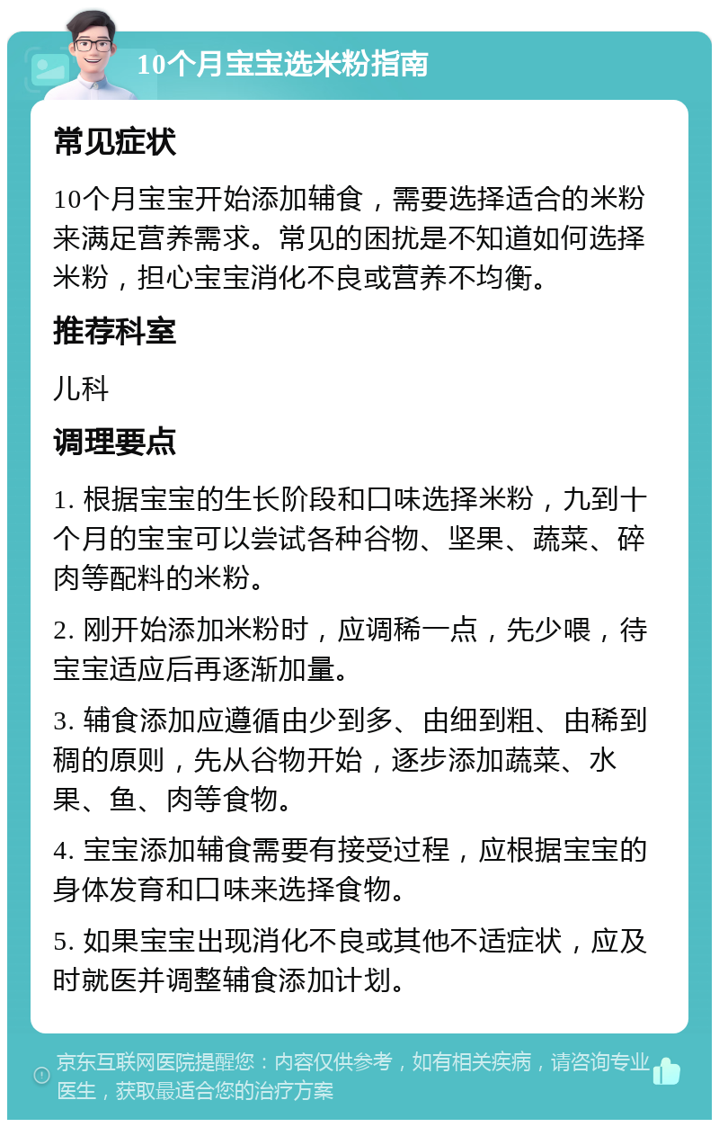 10个月宝宝选米粉指南 常见症状 10个月宝宝开始添加辅食，需要选择适合的米粉来满足营养需求。常见的困扰是不知道如何选择米粉，担心宝宝消化不良或营养不均衡。 推荐科室 儿科 调理要点 1. 根据宝宝的生长阶段和口味选择米粉，九到十个月的宝宝可以尝试各种谷物、坚果、蔬菜、碎肉等配料的米粉。 2. 刚开始添加米粉时，应调稀一点，先少喂，待宝宝适应后再逐渐加量。 3. 辅食添加应遵循由少到多、由细到粗、由稀到稠的原则，先从谷物开始，逐步添加蔬菜、水果、鱼、肉等食物。 4. 宝宝添加辅食需要有接受过程，应根据宝宝的身体发育和口味来选择食物。 5. 如果宝宝出现消化不良或其他不适症状，应及时就医并调整辅食添加计划。