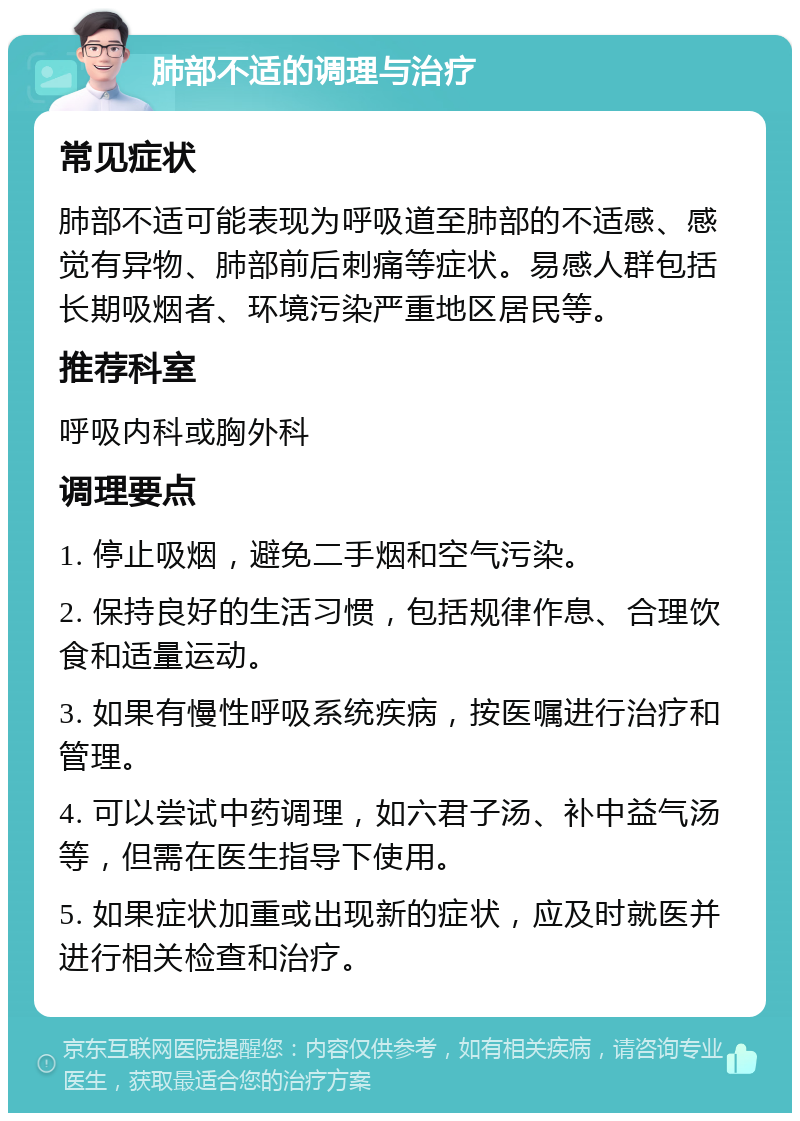 肺部不适的调理与治疗 常见症状 肺部不适可能表现为呼吸道至肺部的不适感、感觉有异物、肺部前后刺痛等症状。易感人群包括长期吸烟者、环境污染严重地区居民等。 推荐科室 呼吸内科或胸外科 调理要点 1. 停止吸烟，避免二手烟和空气污染。 2. 保持良好的生活习惯，包括规律作息、合理饮食和适量运动。 3. 如果有慢性呼吸系统疾病，按医嘱进行治疗和管理。 4. 可以尝试中药调理，如六君子汤、补中益气汤等，但需在医生指导下使用。 5. 如果症状加重或出现新的症状，应及时就医并进行相关检查和治疗。