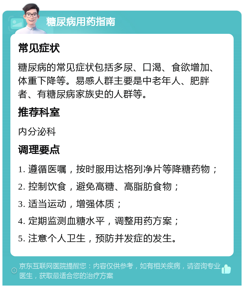 糖尿病用药指南 常见症状 糖尿病的常见症状包括多尿、口渴、食欲增加、体重下降等。易感人群主要是中老年人、肥胖者、有糖尿病家族史的人群等。 推荐科室 内分泌科 调理要点 1. 遵循医嘱，按时服用达格列净片等降糖药物； 2. 控制饮食，避免高糖、高脂肪食物； 3. 适当运动，增强体质； 4. 定期监测血糖水平，调整用药方案； 5. 注意个人卫生，预防并发症的发生。