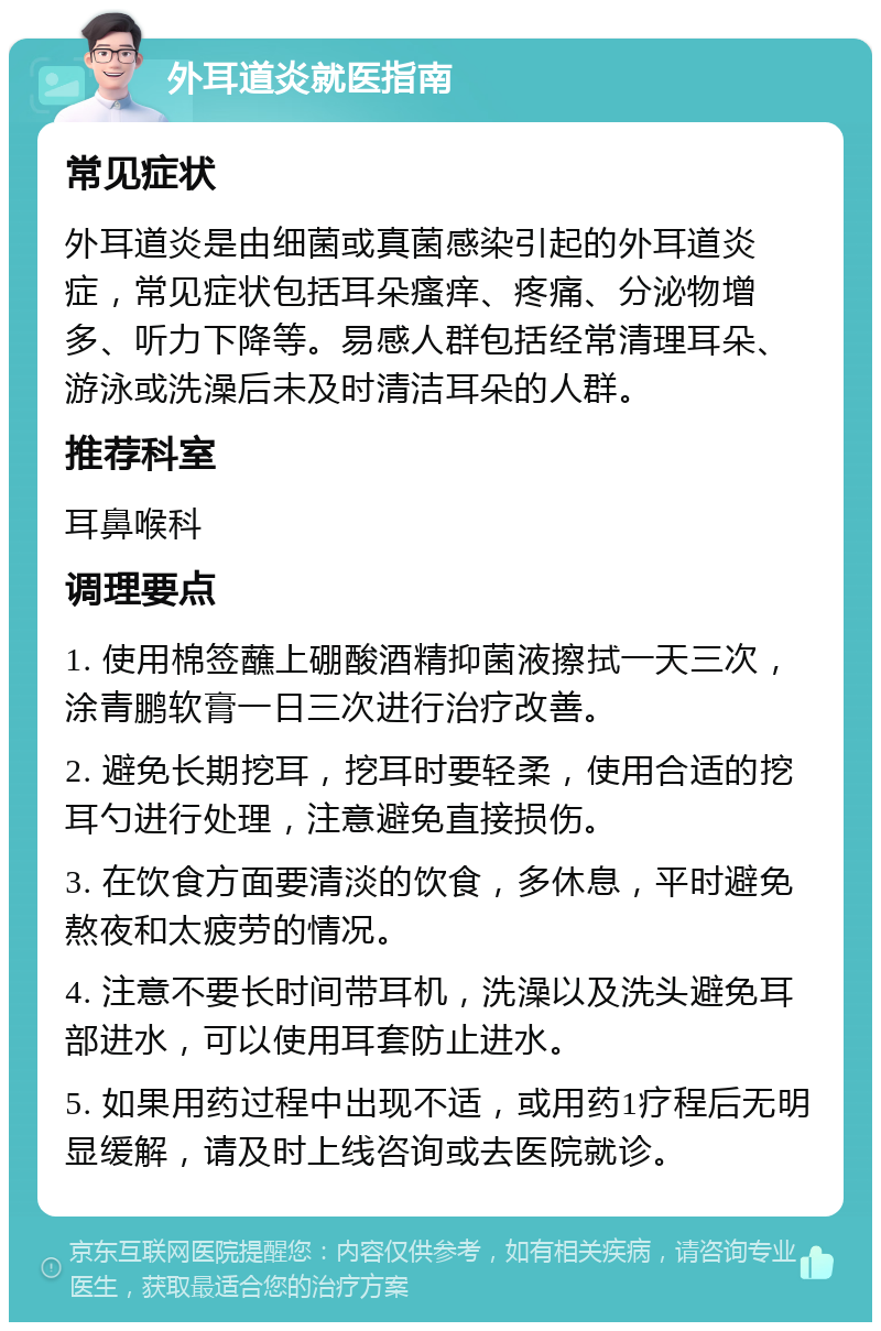 外耳道炎就医指南 常见症状 外耳道炎是由细菌或真菌感染引起的外耳道炎症，常见症状包括耳朵瘙痒、疼痛、分泌物增多、听力下降等。易感人群包括经常清理耳朵、游泳或洗澡后未及时清洁耳朵的人群。 推荐科室 耳鼻喉科 调理要点 1. 使用棉签蘸上硼酸酒精抑菌液擦拭一天三次，涂青鹏软膏一日三次进行治疗改善。 2. 避免长期挖耳，挖耳时要轻柔，使用合适的挖耳勺进行处理，注意避免直接损伤。 3. 在饮食方面要清淡的饮食，多休息，平时避免熬夜和太疲劳的情况。 4. 注意不要长时间带耳机，洗澡以及洗头避免耳部进水，可以使用耳套防止进水。 5. 如果用药过程中出现不适，或用药1疗程后无明显缓解，请及时上线咨询或去医院就诊。