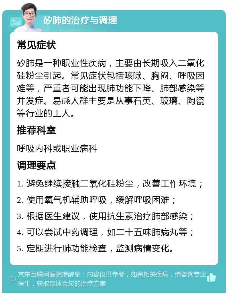 矽肺的治疗与调理 常见症状 矽肺是一种职业性疾病，主要由长期吸入二氧化硅粉尘引起。常见症状包括咳嗽、胸闷、呼吸困难等，严重者可能出现肺功能下降、肺部感染等并发症。易感人群主要是从事石英、玻璃、陶瓷等行业的工人。 推荐科室 呼吸内科或职业病科 调理要点 1. 避免继续接触二氧化硅粉尘，改善工作环境； 2. 使用氧气机辅助呼吸，缓解呼吸困难； 3. 根据医生建议，使用抗生素治疗肺部感染； 4. 可以尝试中药调理，如二十五味肺病丸等； 5. 定期进行肺功能检查，监测病情变化。