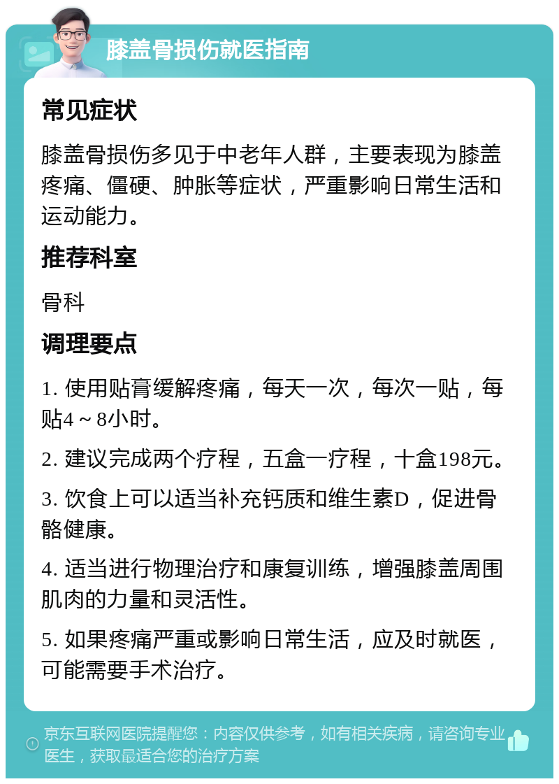 膝盖骨损伤就医指南 常见症状 膝盖骨损伤多见于中老年人群，主要表现为膝盖疼痛、僵硬、肿胀等症状，严重影响日常生活和运动能力。 推荐科室 骨科 调理要点 1. 使用贴膏缓解疼痛，每天一次，每次一贴，每贴4～8小时。 2. 建议完成两个疗程，五盒一疗程，十盒198元。 3. 饮食上可以适当补充钙质和维生素D，促进骨骼健康。 4. 适当进行物理治疗和康复训练，增强膝盖周围肌肉的力量和灵活性。 5. 如果疼痛严重或影响日常生活，应及时就医，可能需要手术治疗。