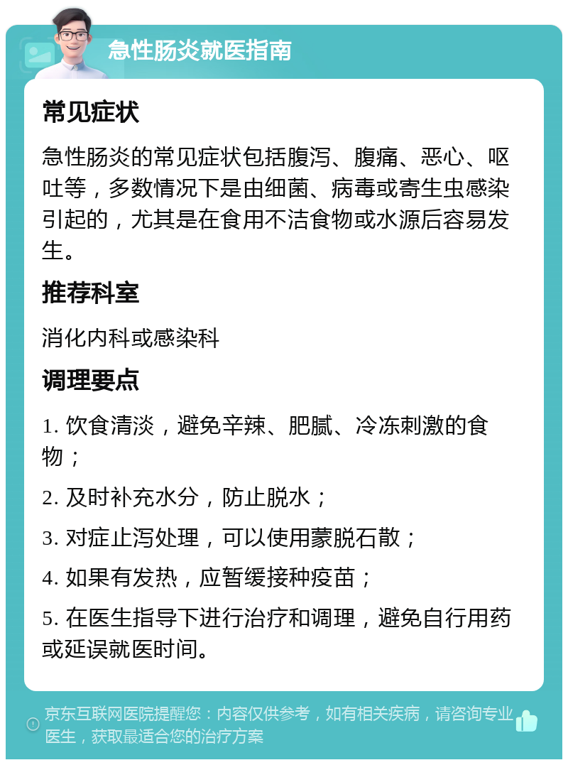 急性肠炎就医指南 常见症状 急性肠炎的常见症状包括腹泻、腹痛、恶心、呕吐等，多数情况下是由细菌、病毒或寄生虫感染引起的，尤其是在食用不洁食物或水源后容易发生。 推荐科室 消化内科或感染科 调理要点 1. 饮食清淡，避免辛辣、肥腻、冷冻刺激的食物； 2. 及时补充水分，防止脱水； 3. 对症止泻处理，可以使用蒙脱石散； 4. 如果有发热，应暂缓接种疫苗； 5. 在医生指导下进行治疗和调理，避免自行用药或延误就医时间。