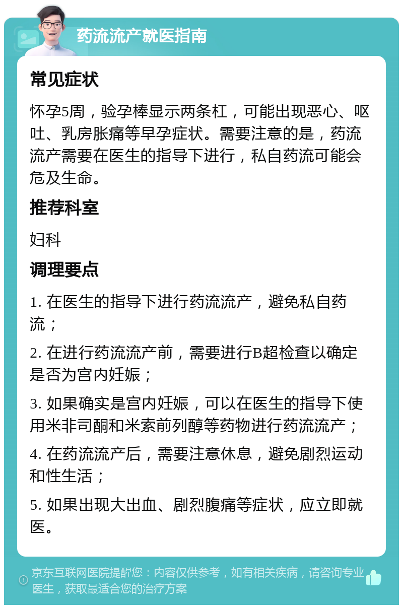 药流流产就医指南 常见症状 怀孕5周，验孕棒显示两条杠，可能出现恶心、呕吐、乳房胀痛等早孕症状。需要注意的是，药流流产需要在医生的指导下进行，私自药流可能会危及生命。 推荐科室 妇科 调理要点 1. 在医生的指导下进行药流流产，避免私自药流； 2. 在进行药流流产前，需要进行B超检查以确定是否为宫内妊娠； 3. 如果确实是宫内妊娠，可以在医生的指导下使用米非司酮和米索前列醇等药物进行药流流产； 4. 在药流流产后，需要注意休息，避免剧烈运动和性生活； 5. 如果出现大出血、剧烈腹痛等症状，应立即就医。