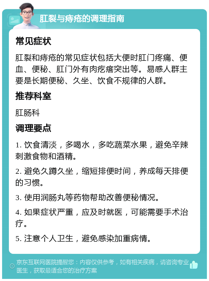 肛裂与痔疮的调理指南 常见症状 肛裂和痔疮的常见症状包括大便时肛门疼痛、便血、便秘、肛门外有肉疙瘩突出等。易感人群主要是长期便秘、久坐、饮食不规律的人群。 推荐科室 肛肠科 调理要点 1. 饮食清淡，多喝水，多吃蔬菜水果，避免辛辣刺激食物和酒精。 2. 避免久蹲久坐，缩短排便时间，养成每天排便的习惯。 3. 使用润肠丸等药物帮助改善便秘情况。 4. 如果症状严重，应及时就医，可能需要手术治疗。 5. 注意个人卫生，避免感染加重病情。