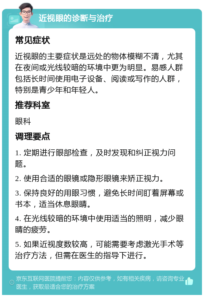 近视眼的诊断与治疗 常见症状 近视眼的主要症状是远处的物体模糊不清，尤其在夜间或光线较暗的环境中更为明显。易感人群包括长时间使用电子设备、阅读或写作的人群，特别是青少年和年轻人。 推荐科室 眼科 调理要点 1. 定期进行眼部检查，及时发现和纠正视力问题。 2. 使用合适的眼镜或隐形眼镜来矫正视力。 3. 保持良好的用眼习惯，避免长时间盯着屏幕或书本，适当休息眼睛。 4. 在光线较暗的环境中使用适当的照明，减少眼睛的疲劳。 5. 如果近视度数较高，可能需要考虑激光手术等治疗方法，但需在医生的指导下进行。