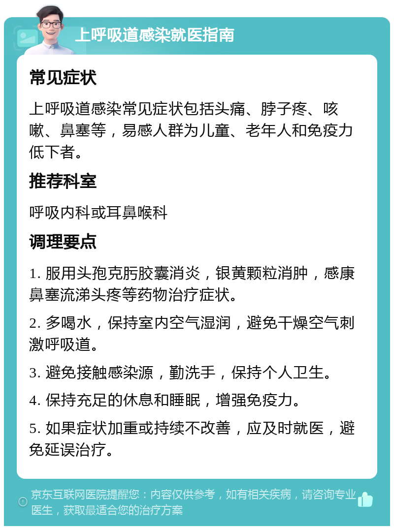 上呼吸道感染就医指南 常见症状 上呼吸道感染常见症状包括头痛、脖子疼、咳嗽、鼻塞等，易感人群为儿童、老年人和免疫力低下者。 推荐科室 呼吸内科或耳鼻喉科 调理要点 1. 服用头孢克肟胶囊消炎，银黄颗粒消肿，感康鼻塞流涕头疼等药物治疗症状。 2. 多喝水，保持室内空气湿润，避免干燥空气刺激呼吸道。 3. 避免接触感染源，勤洗手，保持个人卫生。 4. 保持充足的休息和睡眠，增强免疫力。 5. 如果症状加重或持续不改善，应及时就医，避免延误治疗。