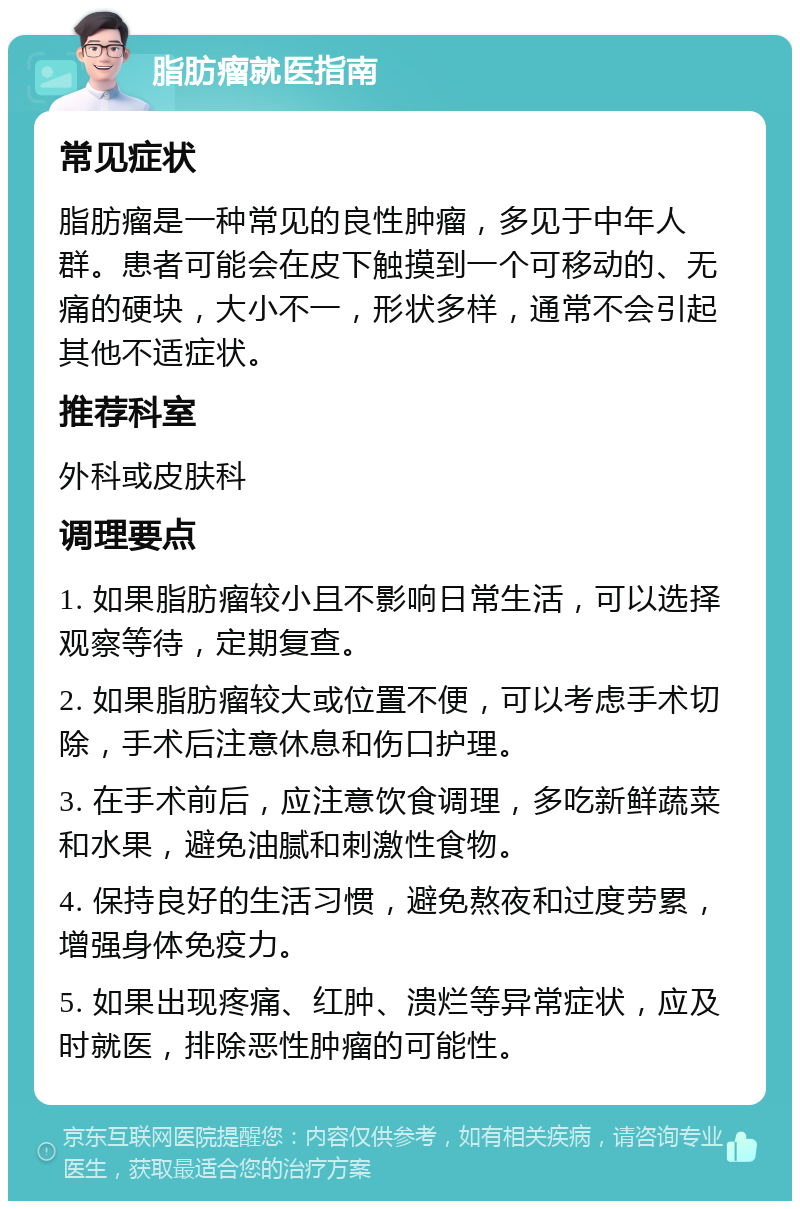 脂肪瘤就医指南 常见症状 脂肪瘤是一种常见的良性肿瘤，多见于中年人群。患者可能会在皮下触摸到一个可移动的、无痛的硬块，大小不一，形状多样，通常不会引起其他不适症状。 推荐科室 外科或皮肤科 调理要点 1. 如果脂肪瘤较小且不影响日常生活，可以选择观察等待，定期复查。 2. 如果脂肪瘤较大或位置不便，可以考虑手术切除，手术后注意休息和伤口护理。 3. 在手术前后，应注意饮食调理，多吃新鲜蔬菜和水果，避免油腻和刺激性食物。 4. 保持良好的生活习惯，避免熬夜和过度劳累，增强身体免疫力。 5. 如果出现疼痛、红肿、溃烂等异常症状，应及时就医，排除恶性肿瘤的可能性。