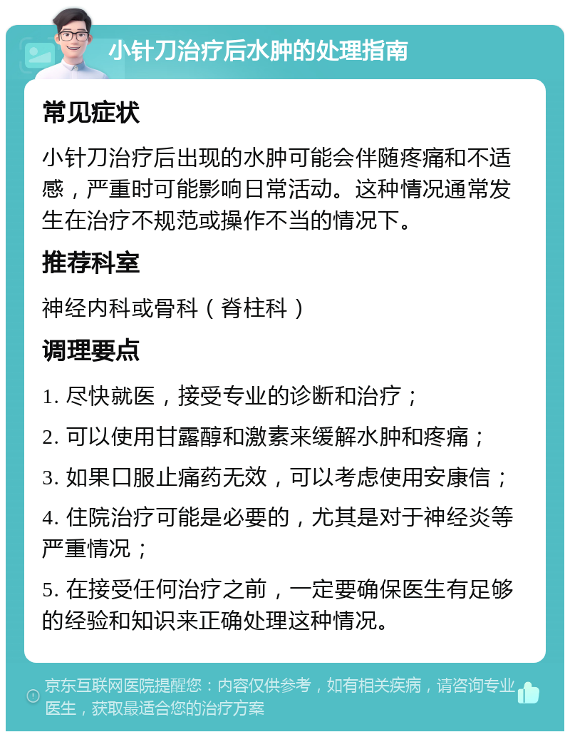 小针刀治疗后水肿的处理指南 常见症状 小针刀治疗后出现的水肿可能会伴随疼痛和不适感，严重时可能影响日常活动。这种情况通常发生在治疗不规范或操作不当的情况下。 推荐科室 神经内科或骨科（脊柱科） 调理要点 1. 尽快就医，接受专业的诊断和治疗； 2. 可以使用甘露醇和激素来缓解水肿和疼痛； 3. 如果口服止痛药无效，可以考虑使用安康信； 4. 住院治疗可能是必要的，尤其是对于神经炎等严重情况； 5. 在接受任何治疗之前，一定要确保医生有足够的经验和知识来正确处理这种情况。