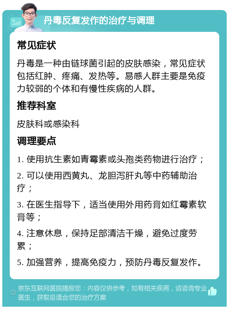 丹毒反复发作的治疗与调理 常见症状 丹毒是一种由链球菌引起的皮肤感染，常见症状包括红肿、疼痛、发热等。易感人群主要是免疫力较弱的个体和有慢性疾病的人群。 推荐科室 皮肤科或感染科 调理要点 1. 使用抗生素如青霉素或头孢类药物进行治疗； 2. 可以使用西黄丸、龙胆泻肝丸等中药辅助治疗； 3. 在医生指导下，适当使用外用药膏如红霉素软膏等； 4. 注意休息，保持足部清洁干燥，避免过度劳累； 5. 加强营养，提高免疫力，预防丹毒反复发作。